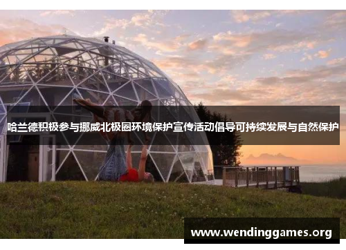 哈兰德积极参与挪威北极圈环境保护宣传活动倡导可持续发展与自然保护 哈兰德积极参与挪威北极圈环境保护宣传活动倡导可持续发展与自然保护