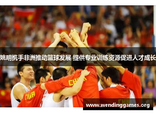 姚明携手非洲推动篮球发展 提供专业训练资源促进人才成长 姚明携手非洲推动篮球发展 提供专业训练资源促进人才成长