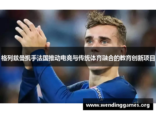 格列兹曼携手法国推动电竞与传统体育融合的教育创新项目 格列兹曼携手法国推动电竞与传统体育融合的教育创新项目
