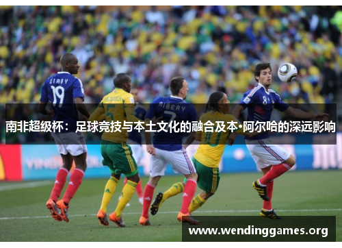 南非超级杯:足球竞技与本土文化的融合及本·阿尔哈的深远影响 南非超级杯:足球竞技与本土文化的融合及本·阿尔哈的深远影响