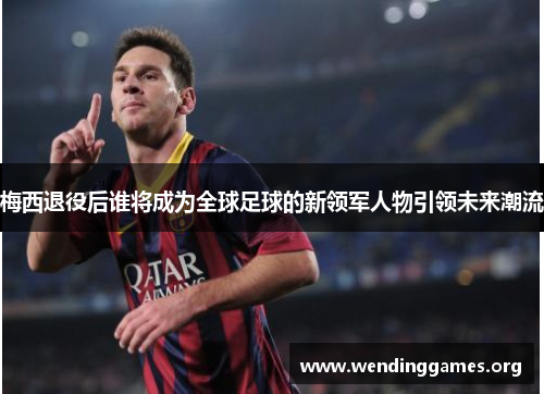 梅西退役后谁将成为全球足球的新领军人物引领未来潮流 梅西退役后谁将成为全球足球的新领军人物引领未来潮流