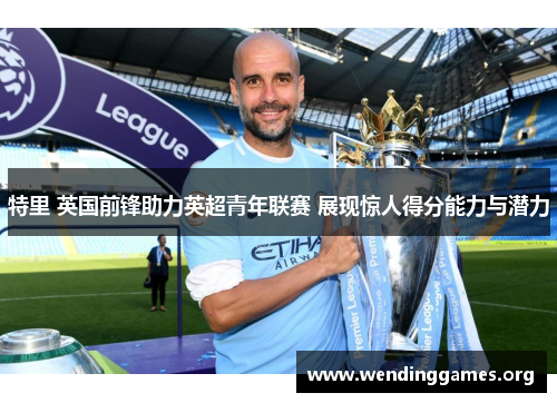 特里 英国前锋助力英超青年联赛 展现惊人得分能力与潜力 特里 英国前锋助力英超青年联赛 展现惊人得分能力与潜力