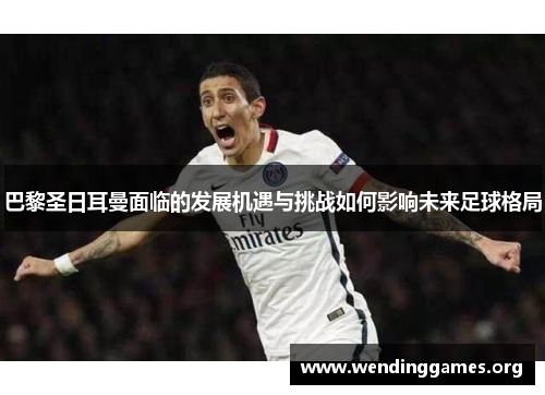 巴黎圣日耳曼面临的发展机遇与挑战如何影响未来足球格局 巴黎圣日耳曼面临的发展机遇与挑战如何影响未来足球格局