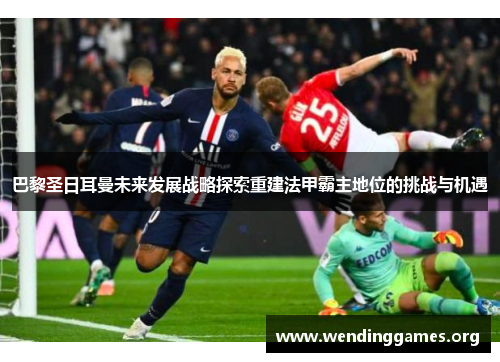 巴黎圣日耳曼未来发展战略探索重建法甲霸主地位的挑战与机遇 巴黎圣日耳曼未来发展战略探索重建法甲霸主地位的挑战与机遇