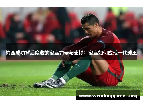 梅西成功背后隐藏的家庭力量与支撑:家庭如何成就一代球王 梅西成功背后隐藏的家庭力量与支撑:家庭如何成就一代球王