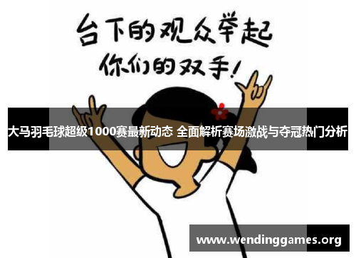大马羽毛球超级1000赛最新动态 全面解析赛场激战与夺冠热门分析 大马羽毛球超级1000赛最新动态 全面解析赛场激战与夺冠热门分析