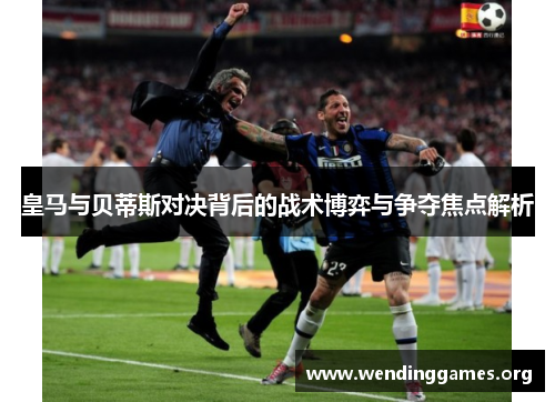 皇马与贝蒂斯对决背后的战术博弈与争夺焦点解析 皇马与贝蒂斯对决背后的战术博弈与争夺焦点解析