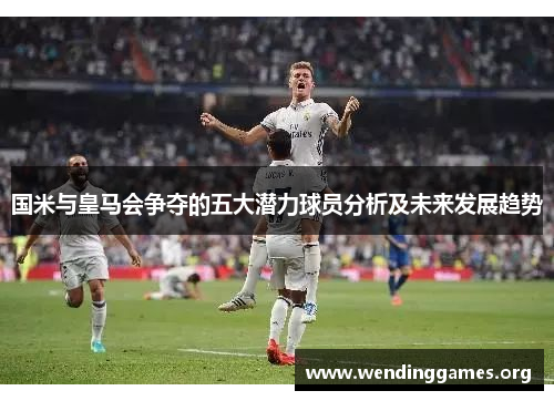国米与皇马会争夺的五大潜力球员分析及未来发展趋势 国米与皇马会争夺的五大潜力球员分析及未来发展趋势