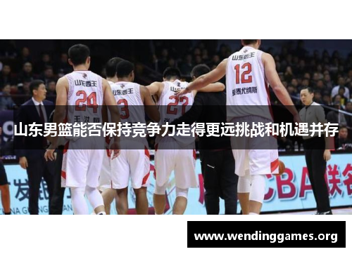 山东男篮能否保持竞争力走得更远挑战和机遇并存 山东男篮能否保持竞争力走得更远挑战和机遇并存