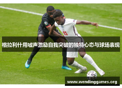 格拉利什用嘘声激励自我突破的独特心态与球场表现 格拉利什用嘘声激励自我突破的独特心态与球场表现