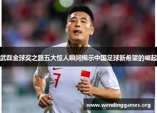 武磊金球奖之路五大惊人瞬间揭示中国足球新希望的崛起 武磊金球奖之路五大惊人瞬间揭示中国足球新希望的崛起