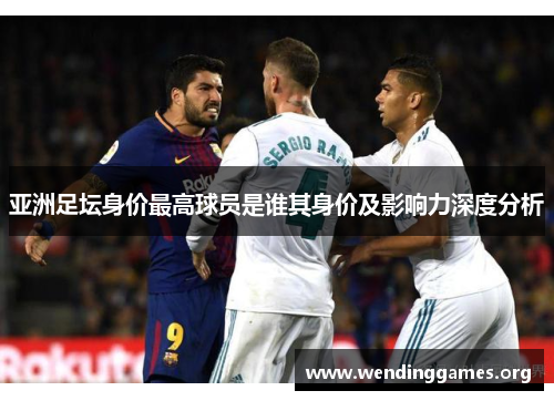 亚洲足坛身价最高球员是谁其身价及影响力深度分析 亚洲足坛身价最高球员是谁其身价及影响力深度分析