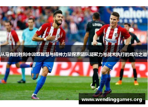 从马竞的胜利中汲取智慧与精神力量探索团队凝聚力与战术执行的成功之道 从马竞的胜利中汲取智慧与精神力量探索团队凝聚力与战术执行的成功之道