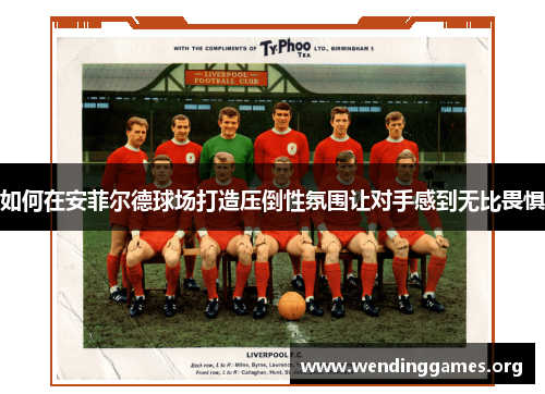 如何在安菲尔德球场打造压倒性氛围让对手感到无比畏惧 如何在安菲尔德球场打造压倒性氛围让对手感到无比畏惧