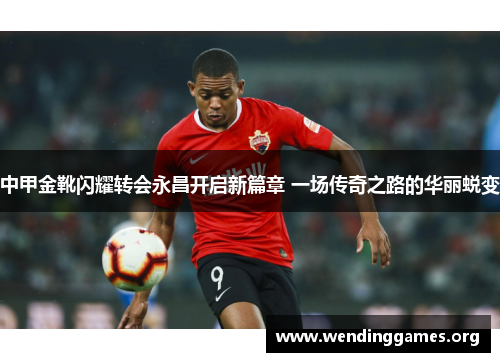中甲金靴闪耀转会永昌开启新篇章 一场传奇之路的华丽蜕变 中甲金靴闪耀转会永昌开启新篇章 一场传奇之路的华丽蜕变