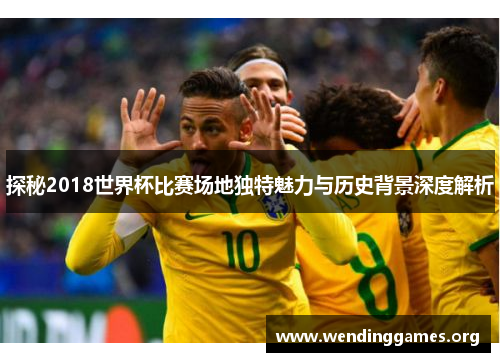 探秘2018世界杯比赛场地独特魅力与历史背景深度解析 探秘2018世界杯比赛场地独特魅力与历史背景深度解析