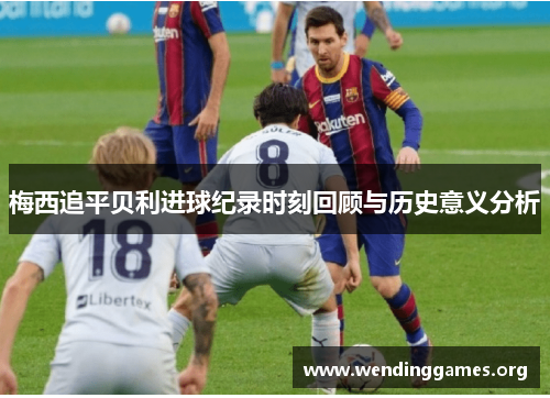 梅西追平贝利进球纪录时刻回顾与历史意义分析 梅西追平贝利进球纪录时刻回顾与历史意义分析