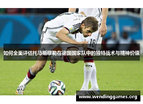 如何全面评估托马斯穆勒在德国国家队中的独特战术与精神价值