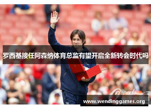 罗西基接任阿森纳体育总监有望开启全新转会时代吗 罗西基接任阿森纳体育总监有望开启全新转会时代吗