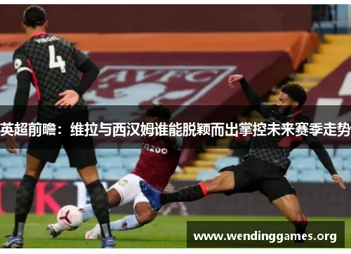 英超前瞻:维拉与西汉姆谁能脱颖而出掌控未来赛季走势 英超前瞻:维拉与西汉姆谁能脱颖而出掌控未来赛季走势