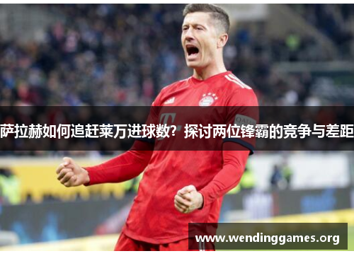 萨拉赫如何追赶莱万进球数?探讨两位锋霸的竞争与差距 萨拉赫如何追赶莱万进球数?探讨两位锋霸的竞争与差距