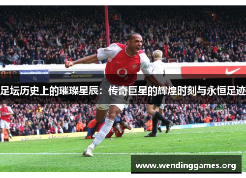 足坛历史上的璀璨星辰:传奇巨星的辉煌时刻与永恒足迹 足坛历史上的璀璨星辰:传奇巨星的辉煌时刻与永恒足迹