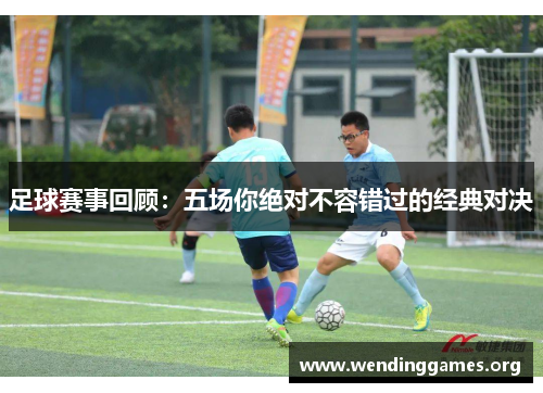 足球赛事回顾:五场你绝对不容错过的经典对决 足球赛事回顾:五场你绝对不容错过的经典对决