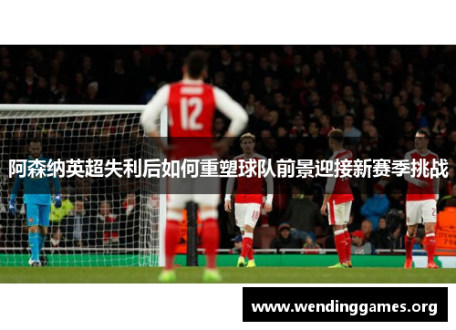 阿森纳英超失利后如何重塑球队前景迎接新赛季挑战 阿森纳英超失利后如何重塑球队前景迎接新赛季挑战