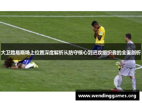 大卫路易斯场上位置深度解析从防守核心到进攻组织者的全面剖析