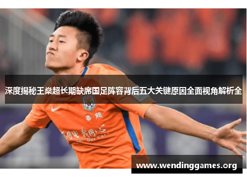 深度揭秘王燊超长期缺席国足阵容背后五大关键原因全面视角解析全