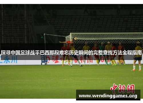探寻中国足球战平巴西那段难忘历史瞬间的完整查找方法全程指南